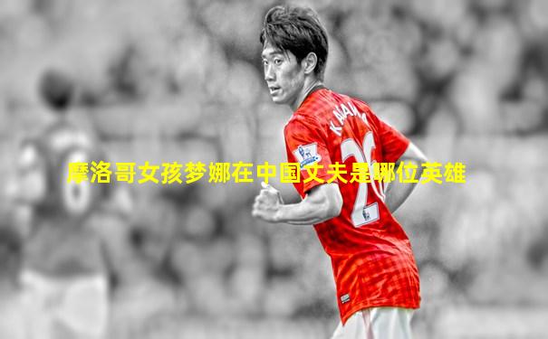 摩洛哥女孩梦娜在中国丈夫是哪位英雄